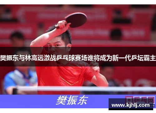 樊振东与林高远激战乒乓球赛场谁将成为新一代乒坛霸主