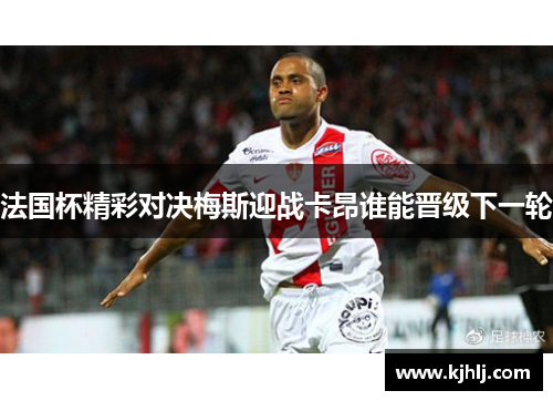 法国杯精彩对决梅斯迎战卡昂谁能晋级下一轮
